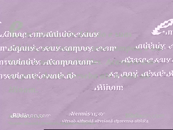 em Zanoa, em Adulão e suas aldeias, em Laquis e seus campos, e em Azeca e seus arrabaldes. Acamparam-se, pois, desde Berseba até o vale do Hinom.