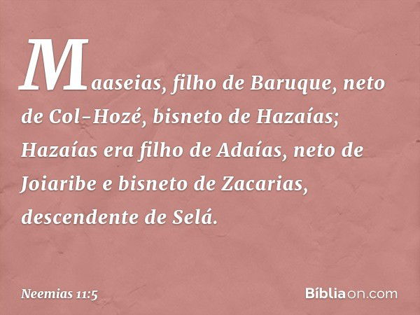 Maaseias, filho de Baruque, neto de Col-Hozé, bisneto de Hazaías; Hazaías era filho de Adaías, neto de Joiaribe e bisneto de Zacarias, descendente de Selá. -- N