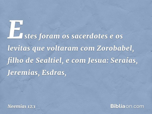 Estes foram os sacerdotes e os levitas que voltaram com Zorobabel, filho de Sealtiel, e com Jesua:
Seraías, Jeremias, Esdras, -- Neemias 12:1