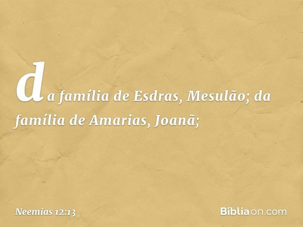 da família de Esdras, Mesulão;
da família de Amarias, Joanã; -- Neemias 12:13