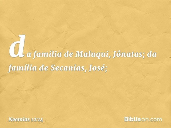 da família de Maluqui, Jônatas;
da família de Secanias, José; -- Neemias 12:14