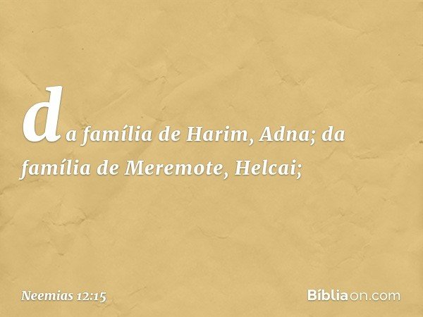 da família de Harim, Adna;
da família de Meremote, Helcai; -- Neemias 12:15