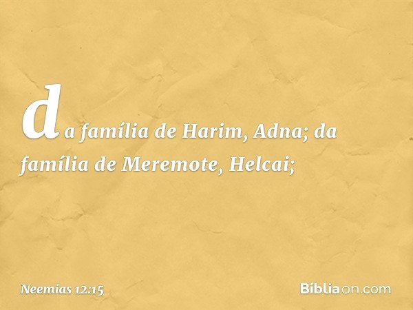 da família de Harim, Adna;
da família de Meremote, Helcai; -- Neemias 12:15
