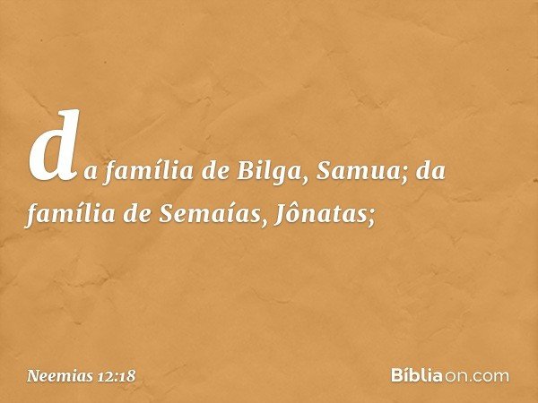 da família de Bilga, Samua;
da família de Semaías, Jônatas; -- Neemias 12:18
