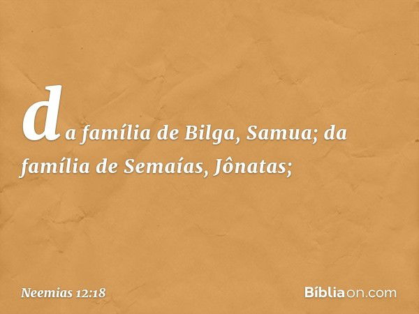 da família de Bilga, Samua;
da família de Semaías, Jônatas; -- Neemias 12:18