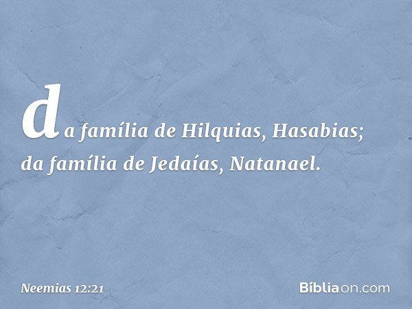 da família de Hilquias, Hasabias;
da família de Jedaías, Natanael. -- Neemias 12:21
