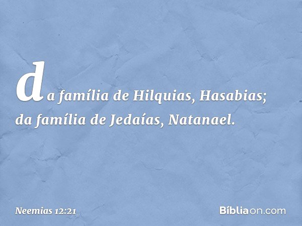 da família de Hilquias, Hasabias;
da família de Jedaías, Natanael. -- Neemias 12:21