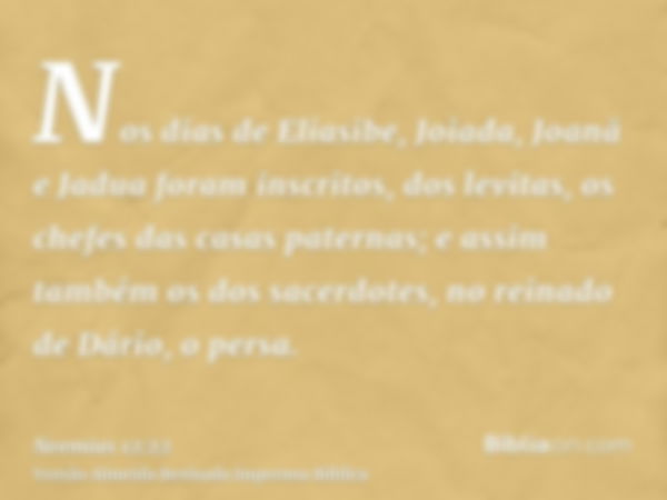 Nos dias de Eliasibe, Joiada, Joanã e Jadua foram inscritos, dos levitas, os chefes das casas paternas; e assim também os dos sacerdotes, no reinado de Dário, o