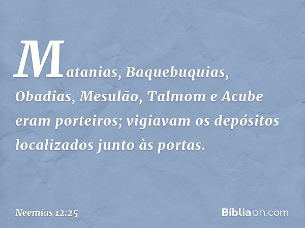 Matanias, Baquebuquias, Obadias, Mesulão, Talmom e Acube eram porteiros; vigiavam os depósitos localizados junto às portas. -- Neemias 12:25