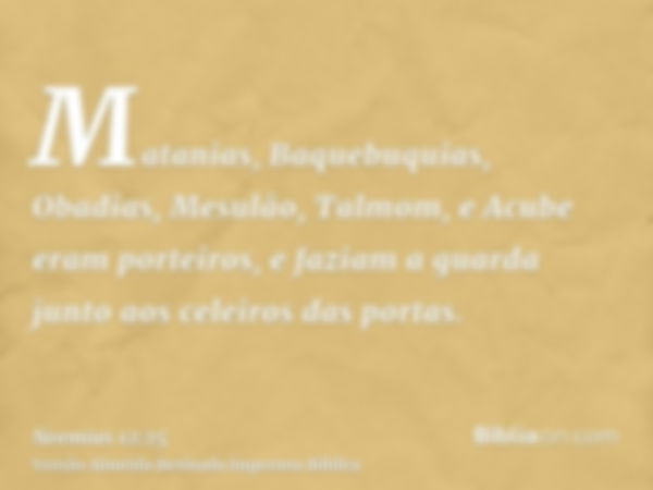 Matanias, Baquebuquias, Obadias, Mesulão, Talmom, e Acube eram porteiros, e faziam a guarda junto aos celeiros das portas.