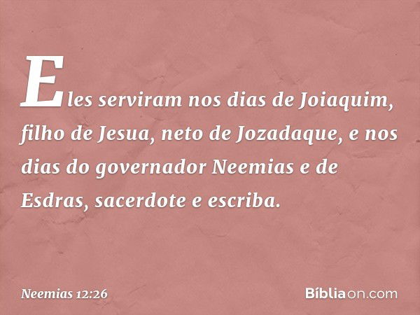 Eles serviram nos dias de Joiaquim, filho de Jesua, neto de Jozadaque, e nos dias do governador Neemias e de Esdras, sacerdote e escriba. -- Neemias 12:26