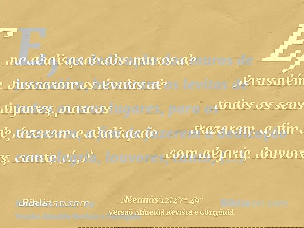 E, na dedicação dos muros de Jerusalém, buscaram os levitas de todos os seus lugares, para os trazerem, a fim de fazerem a dedicação com alegria, louvores, cant