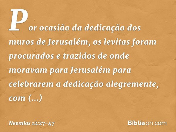 Por ocasião da dedicação dos muros de Jerusalém, os levitas foram procurados e trazidos de onde moravam para Jerusalém para celebrarem a dedicação alegremente, 