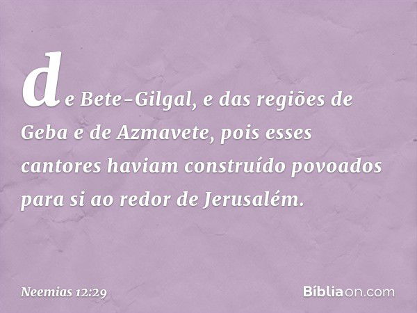 de Bete-Gilgal, e das regiões de Geba e de Azmavete, pois esses cantores haviam construído povoados para si ao redor de Jerusalém. -- Neemias 12:29