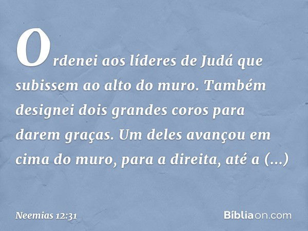 Ordenei aos líderes de Judá que subissem ao alto do muro. Também designei dois grandes coros para darem graças. Um deles avançou em cima do muro, para a direi­t