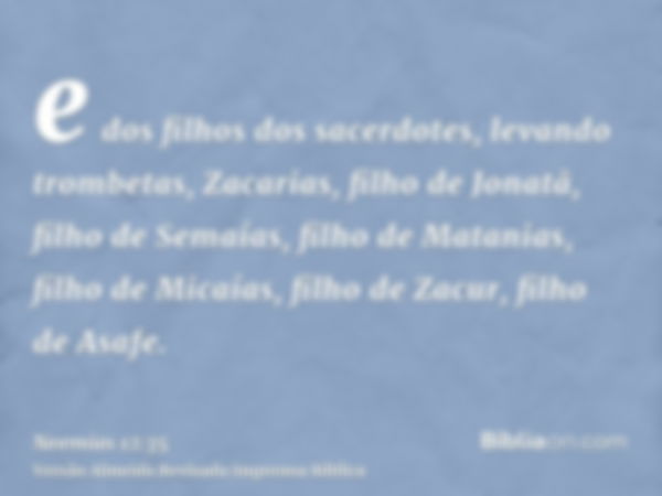 e dos filhos dos sacerdotes, levando trombetas, Zacarias, filho de Jonatã, filho de Semaías, filho de Matanias, filho de Micaías, filho de Zacur, filho de Asafe