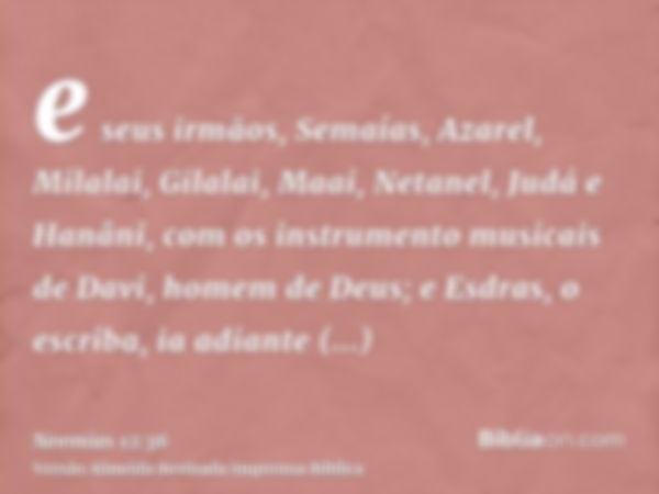 e seus irmãos, Semaías, Azarel, Milalai, Gilalai, Maai, Netanel, Judá e Hanâni, com os instrumento musicais de Davi, homem de Deus; e Esdras, o escriba, ia adia