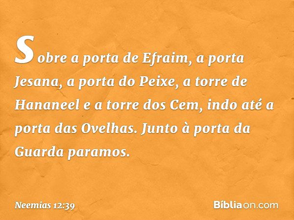 sobre a porta de Efraim, a porta Jesana, a porta do Peixe, a torre de Hananeel e a torre dos Cem, indo até a porta das Ove­lhas. Junto à porta da Guarda paramos