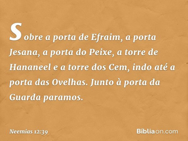 sobre a porta de Efraim, a porta Jesana, a porta do Peixe, a torre de Hananeel e a torre dos Cem, indo até a porta das Ove­lhas. Junto à porta da Guarda paramos