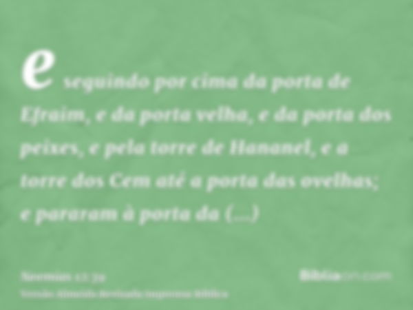 e seguindo por cima da porta de Efraim, e da porta velha, e da porta dos peixes, e pela torre de Hananel, e a torre dos Cem até a porta das ovelhas; e pararam à