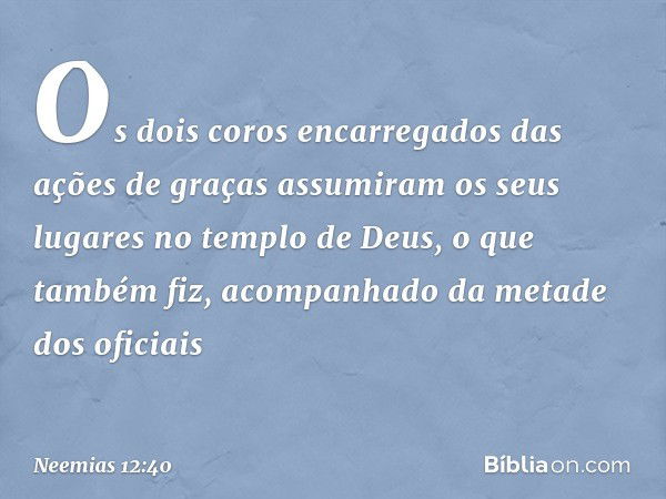 Os dois coros encarregados das ações de graças assumiram os seus luga­res no templo de Deus, o que também fiz, acompanhado da metade dos oficiais -- Neemias 12: