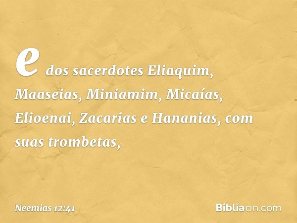 e dos sacerdotes Eliaquim, Maaseias, Miniamim, Micaías, Elioenai, Zacarias e Hananias, com suas trombetas, -- Neemias 12:41