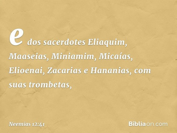 e dos sacerdotes Eliaquim, Maaseias, Miniamim, Micaías, Elioenai, Zacarias e Hananias, com suas trombetas, -- Neemias 12:41