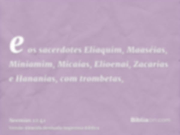 e os sacerdotes Eliaquim, Maaséias, Miniamim, Micaías, Elioenai, Zacarias e Hananias, com trombetas,