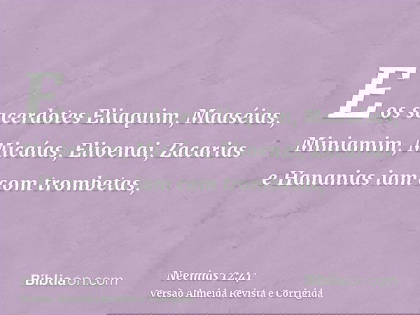 E os sacerdotes Eliaquim, Maaséias, Miniamim, Micaías, Elioenai, Zacarias e Hananias iam com trombetas,