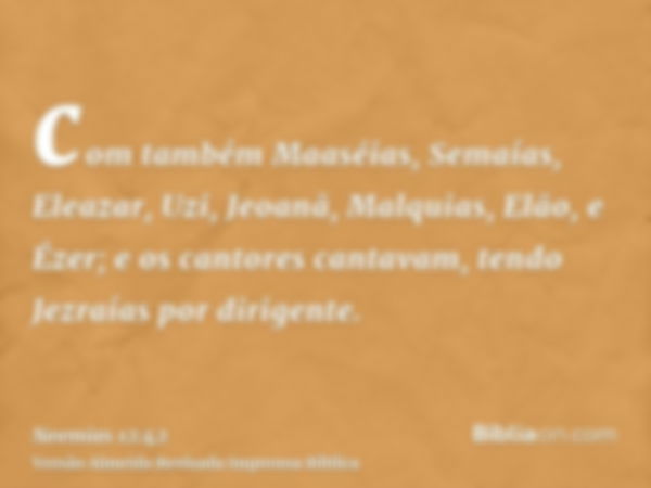 com também Maaséias, Semaías, Eleazar, Uzi, Jeoanã, Malquias, Elão, e Ézer; e os cantores cantavam, tendo Jezraías por dirigente.