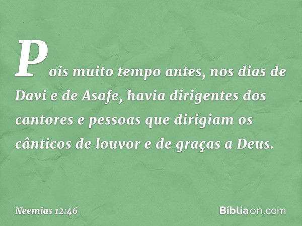 Pois muito tempo antes, nos dias de Davi e de Asafe, havia dirigentes dos cantores e pessoas que dirigiam os cânticos de louvor e de graças a Deus. -- Neemias 1