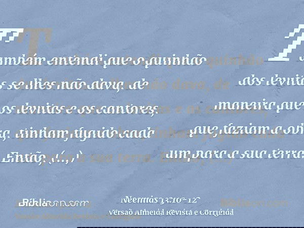 Também entendi que o quinhão dos levitas se lhes não dava, de maneira que os levitas e os cantores, que faziam a obra, tinham fugido cada um para a sua terra.En