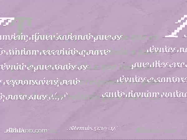 Também fiquei sabendo que os levitas não tinham recebido a parte que lhes era devida e que todos os levitas e cantores responsáveis pelo culto haviam voltado pa