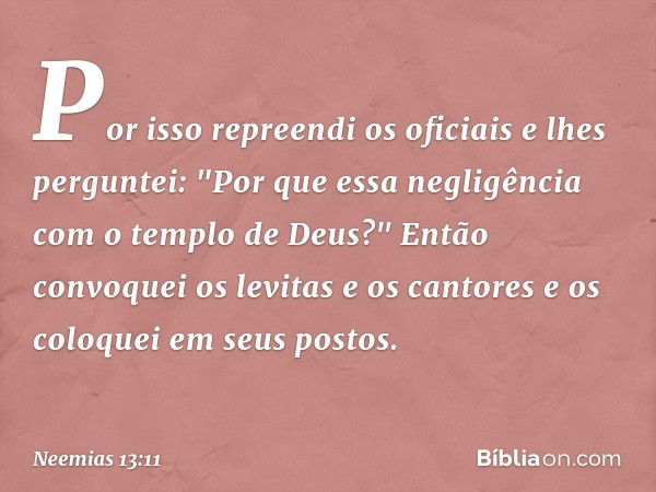 Por isso repreendi os oficiais e lhes perguntei: "Por que essa negli­gência com o templo de Deus?" Então convoquei os levitas e os cantores e os coloquei em seu