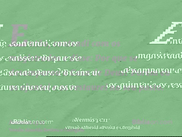 Então, contendi com os magistrados e disse: Por que se desamparou a Casa de Deus? Porém eu os ajuntei e os restaurei no seu posto.
