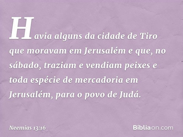 Ha­via alguns da cidade de Tiro que moravam em Jerusalém e que, no sábado, traziam e vendiam peixes e toda espécie de mercadoria em Jerusalém, para o povo de Ju