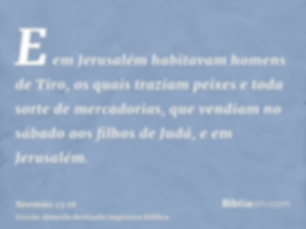 E em Jerusalém habitavam homens de Tiro, os quais traziam peixes e toda sorte de mercadorias, que vendiam no sábado aos filhos de Judá, e em Jerusalém.