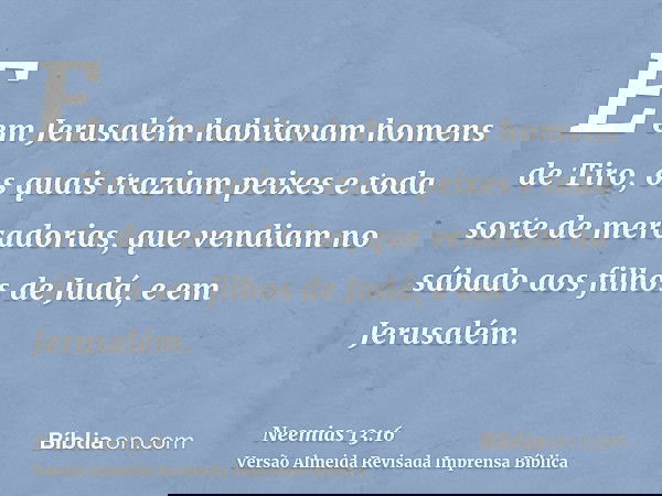 E em Jerusalém habitavam homens de Tiro, os quais traziam peixes e toda sorte de mercadorias, que vendiam no sábado aos filhos de Judá, e em Jerusalém.