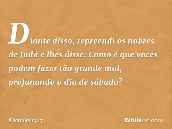 Diante disso, repreendi os nobres de Judá e lhes disse: Como é que vocês podem fazer tão grande mal, profanan­do o dia de sábado? -- Neemias 13:17