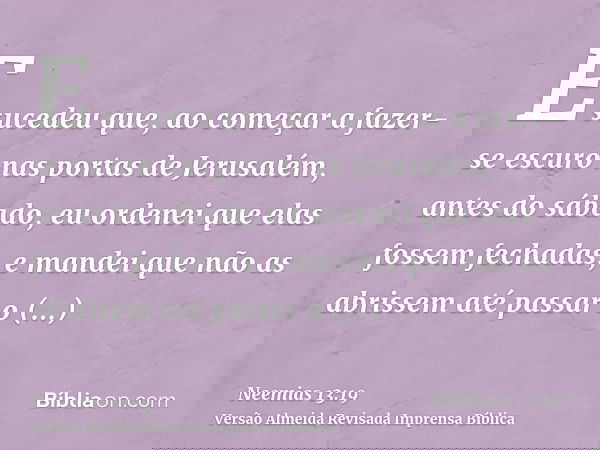 E sucedeu que, ao começar a fazer-se escuro nas portas de Jerusalém, antes do sábado, eu ordenei que elas fossem fechadas, e mandei que não as abrissem até pass