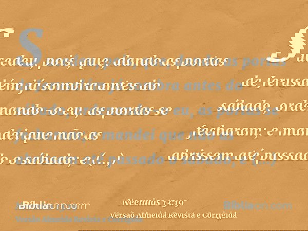 Sucedeu, pois, que, dando as portas de Jerusalém já sombra antes do sábado, ordenando-o eu, as portas se fecharam; e mandei que não as abrissem até passado o sá