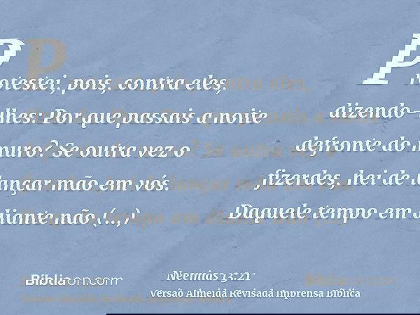 Protestei, pois, contra eles, dizendo-lhes: Por que passais a noite defronte do muro? Se outra vez o fizerdes, hei de lançar mão em vós. Daquele tempo em diante