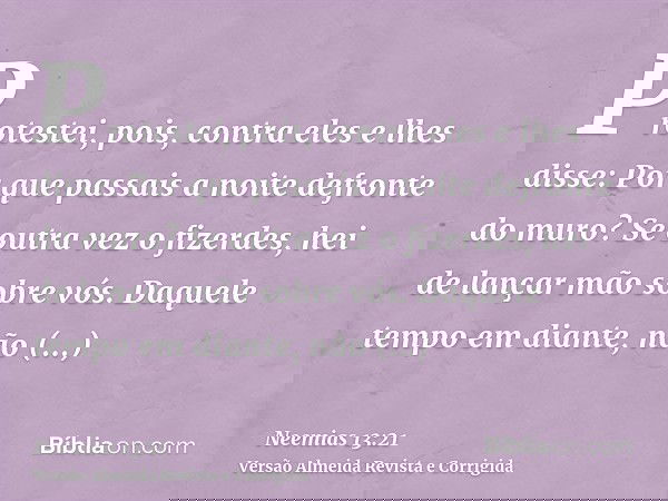 Protestei, pois, contra eles e lhes disse: Por que passais a noite defronte do muro? Se outra vez o fizerdes, hei de lançar mão sobre vós. Daquele tempo em dian