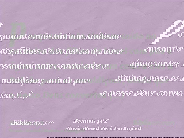 porquanto não tinham saído ao encontro dos filhos de Israel com pão e água; antes, assalariaram contra eles a Balaão para os amaldiçoar, ainda que o nosso Deus
