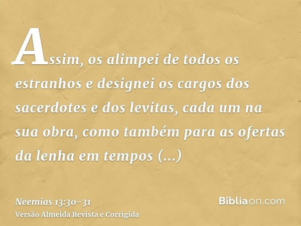 Assim, os alimpei de todos os estranhos e designei os cargos dos sacerdotes e dos levitas, cada um na sua obra,como também para as ofertas da lenha em tempos de