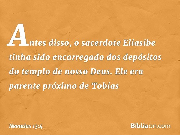 Antes disso, o sacerdote Eliasibe tinha sido encarregado dos depósitos do templo de nosso Deus. Ele era parente próximo de Tobias -- Neemias 13:4