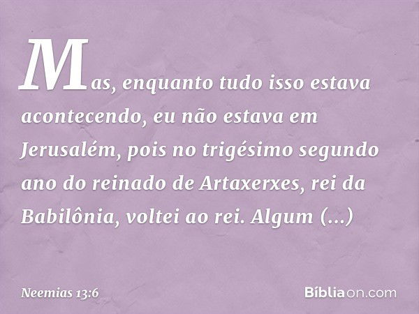 Mas, enquanto tudo isso estava acon­tecendo, eu não estava em Jerusalém, pois no trigésimo segundo ano do reinado de Artaxer­xes, rei da Babilônia, voltei ao re