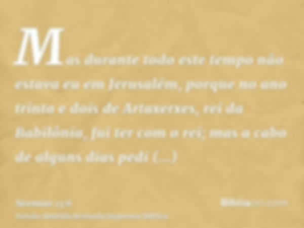 Mas durante todo este tempo não estava eu em Jerusalém, porque no ano trinta e dois de Artaxerxes, rei da Babilônia, fui ter com o rei; mas a cabo de alguns dia