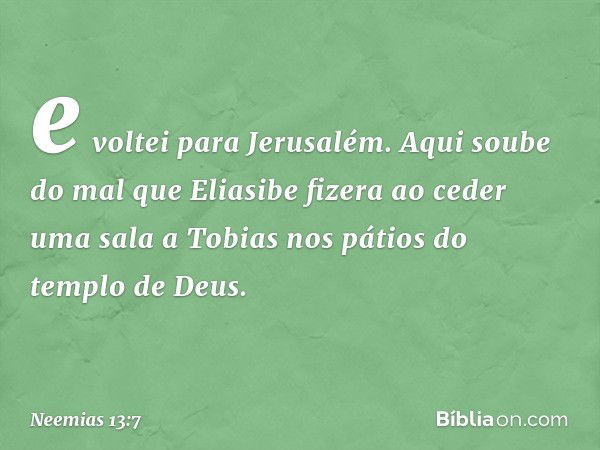 e voltei para Jerusalém. Aqui soube do mal que Eliasi­be fizera ao ceder uma sala a Tobias nos pátios do templo de Deus. -- Neemias 13:7