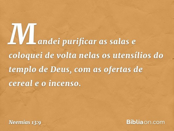 Mandei purificar as salas e coloquei de volta nelas os utensílios do tem­plo de Deus, com as ofertas de cereal e o incenso. -- Neemias 13:9